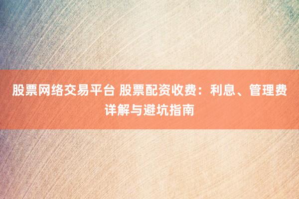 股票网络交易平台 股票配资收费：利息、管理费详解与避坑指南
