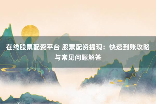 在线股票配资平台 股票配资提现：快速到账攻略与常见问题解答