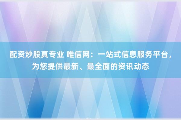 配资炒股真专业 唯信网：一站式信息服务平台，为您提供最新、最全面的资讯动态