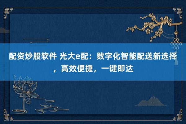 配资炒股软件 光大e配：数字化智能配送新选择，高效便捷，一键即达