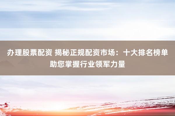 办理股票配资 揭秘正规配资市场：十大排名榜单助您掌握行业领军力量