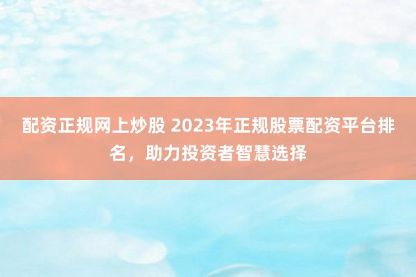 配资正规网上炒股 2023年正规股票配资平台排名，助力投资者智慧选择