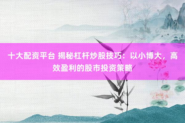 十大配资平台 揭秘杠杆炒股技巧：以小博大，高效盈利的股市投资策略