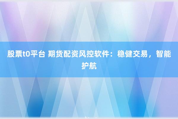 股票t0平台 期货配资风控软件：稳健交易，智能护航