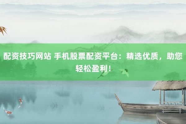 配资技巧网站 手机股票配资平台：精选优质，助您轻松盈利！