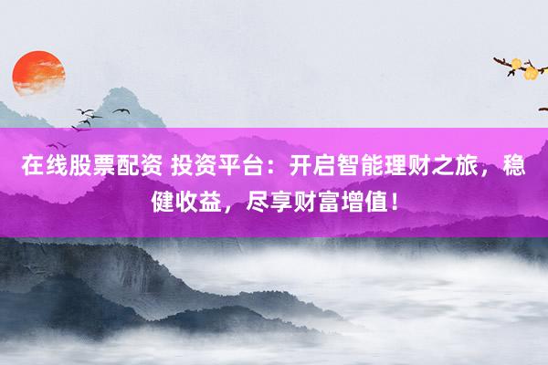 在线股票配资 投资平台：开启智能理财之旅，稳健收益，尽享财富增值！