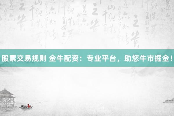 股票交易规则 金牛配资：专业平台，助您牛市掘金！