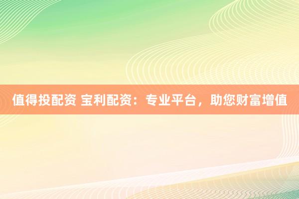 值得投配资 宝利配资：专业平台，助您财富增值