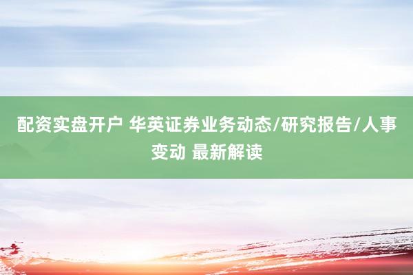 配资实盘开户 华英证券业务动态/研究报告/人事变动 最新解读