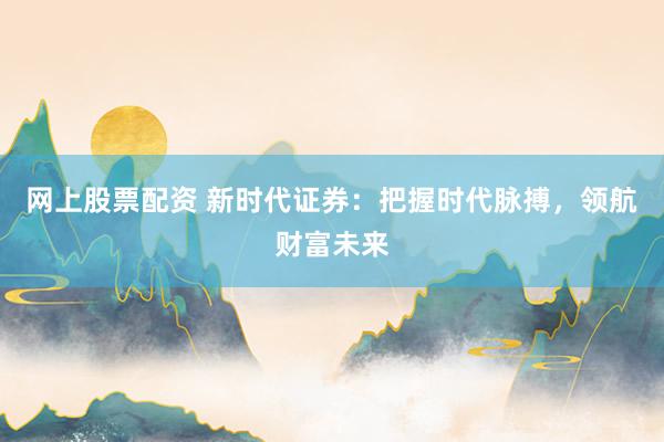 网上股票配资 新时代证券：把握时代脉搏，领航财富未来