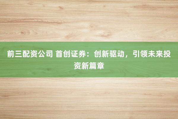 前三配资公司 首创证券：创新驱动，引领未来投资新篇章
