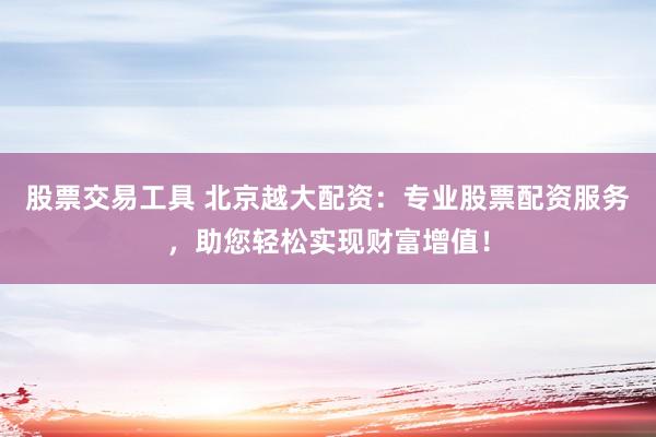 股票交易工具 北京越大配资：专业股票配资服务，助您轻松实现财富增值！