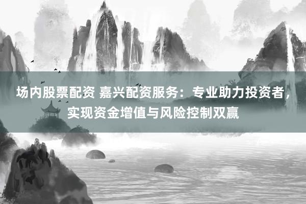 场内股票配资 嘉兴配资服务：专业助力投资者，实现资金增值与风险控制双赢