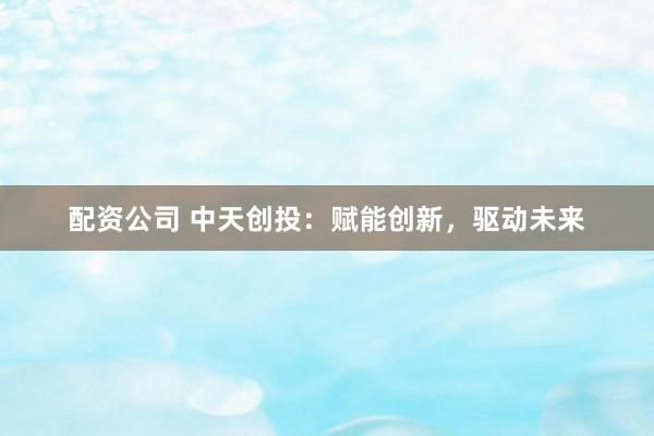 配资公司 中天创投：赋能创新，驱动未来