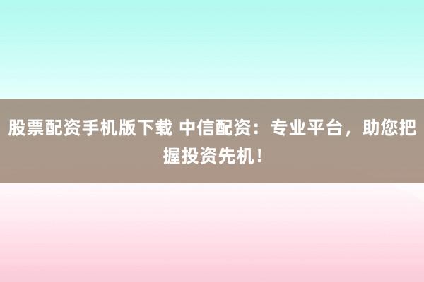 股票配资手机版下载 中信配资：专业平台，助您把握投资先机！