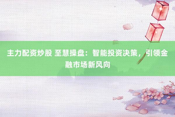 主力配资炒股 至慧操盘：智能投资决策，引领金融市场新风向