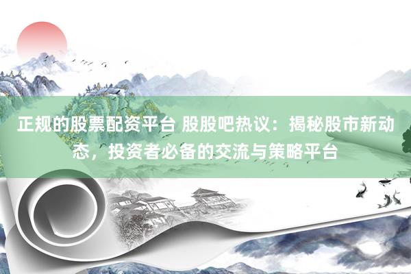 正规的股票配资平台 股股吧热议：揭秘股市新动态，投资者必备的交流与策略平台