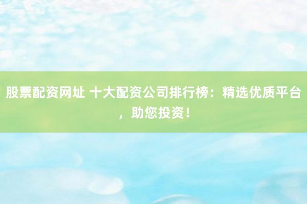 股票配资网址 十大配资公司排行榜：精选优质平台，助您投资！