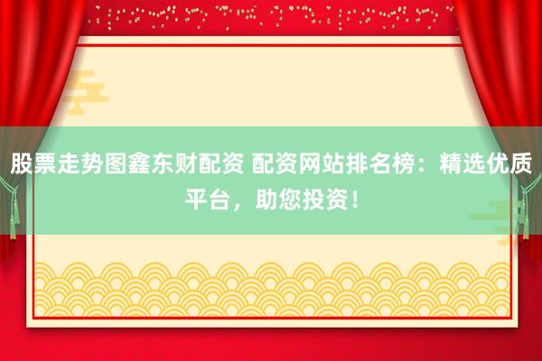 股票走势图鑫东财配资 配资网站排名榜：精选优质平台，助您投资！