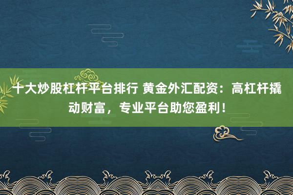 十大炒股杠杆平台排行 黄金外汇配资：高杠杆撬动财富，专业平台助您盈利！