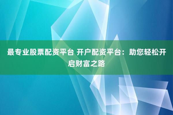 最专业股票配资平台 开户配资平台：助您轻松开启财富之路
