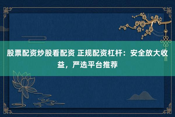 股票配资炒股看配资 正规配资杠杆：安全放大收益，严选平台推荐