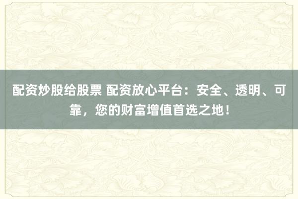 配资炒股给股票 配资放心平台：安全、透明、可靠，您的财富增值首选之地！