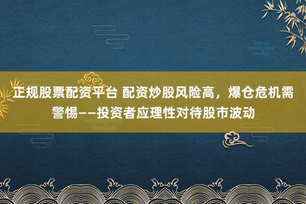 正规股票配资平台 配资炒股风险高，爆仓危机需警惕——投资者应理性对待股市波动