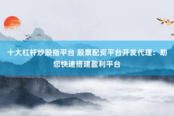 十大杠杆炒股指平台 股票配资平台开发代理：助您快速搭建盈利平台