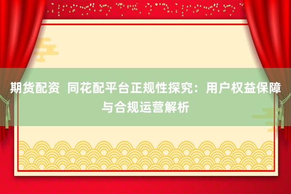 期货配资  同花配平台正规性探究：用户权益保障与合规运营解析
