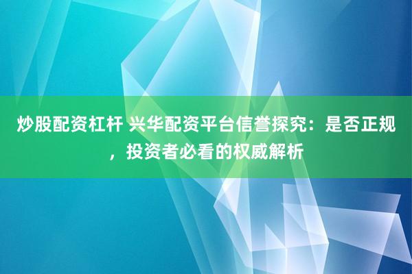 炒股配资杠杆 兴华配资平台信誉探究：是否正规，投资者必看的权威解析