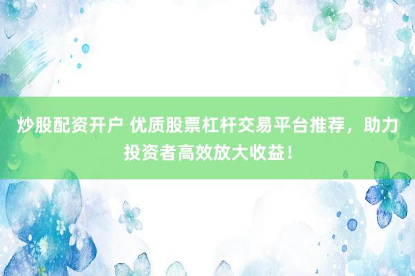 炒股配资开户 优质股票杠杆交易平台推荐，助力投资者高效放大收益！
