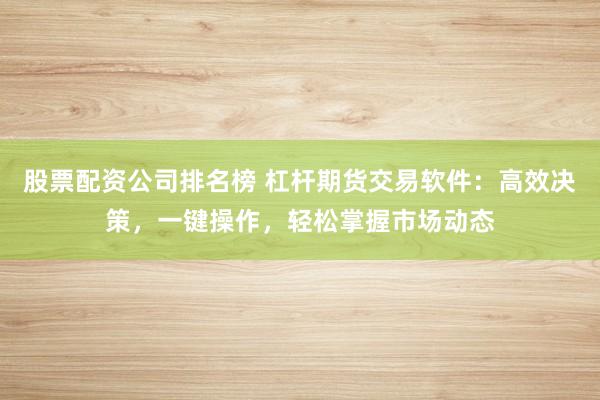 股票配资公司排名榜 杠杆期货交易软件：高效决策，一键操作，轻松掌握市场动态
