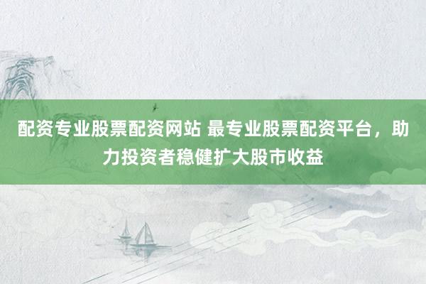 配资专业股票配资网站 最专业股票配资平台，助力投资者稳健扩大股市收益