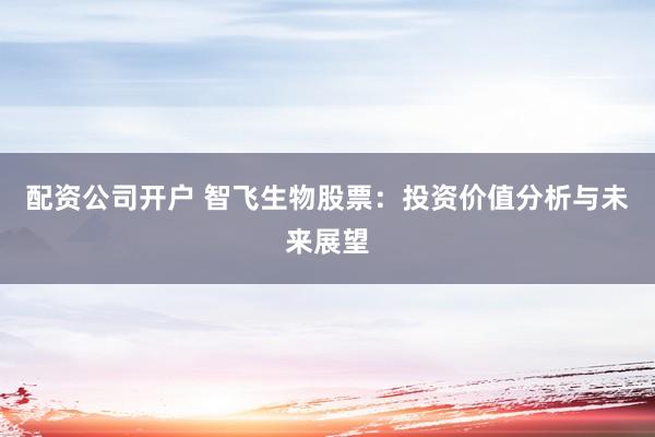 配资公司开户 智飞生物股票：投资价值分析与未来展望