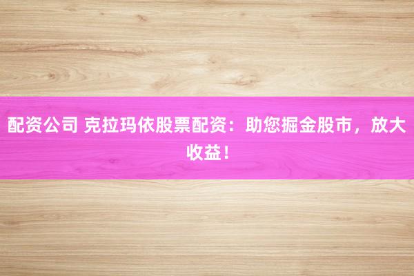配资公司 克拉玛依股票配资：助您掘金股市，放大收益！
