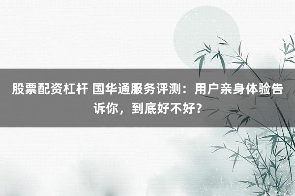 股票配资杠杆 国华通服务评测：用户亲身体验告诉你，到底好不好？