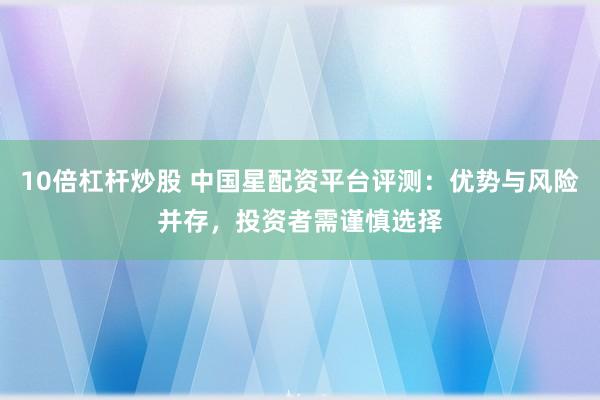 10倍杠杆炒股 中国星配资平台评测：优势与风险并存，投资者需谨慎选择