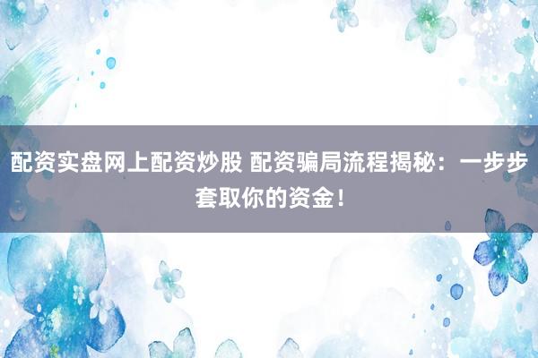 配资实盘网上配资炒股 配资骗局流程揭秘：一步步套取你的资金！