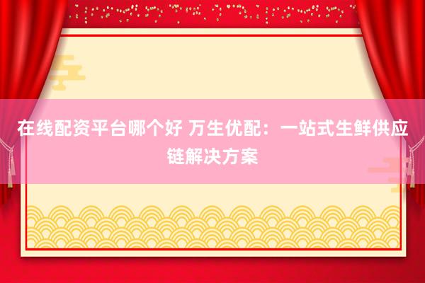 在线配资平台哪个好 万生优配：一站式生鲜供应链解决方案