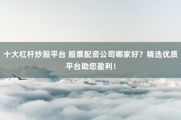 十大杠杆炒股平台 股票配资公司哪家好？精选优质平台助您盈利！
