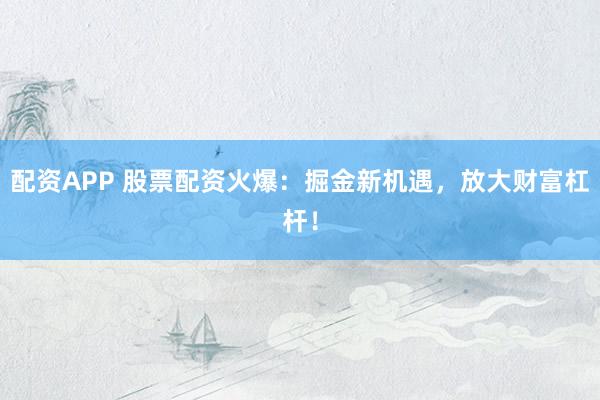 配资APP 股票配资火爆：掘金新机遇，放大财富杠杆！