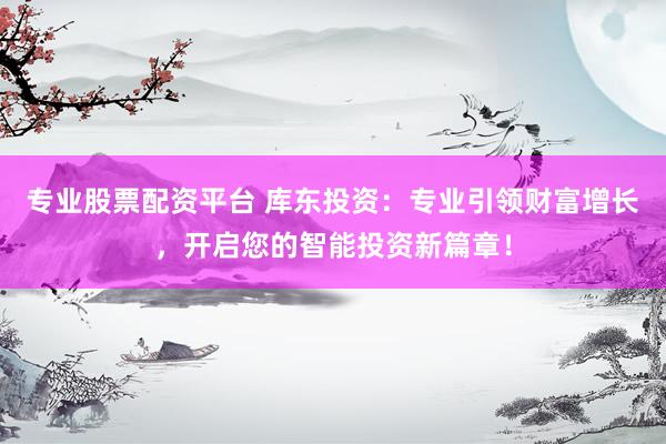 专业股票配资平台 库东投资：专业引领财富增长，开启您的智能投资新篇章！