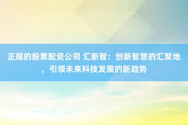 正规的股票配资公司 汇新智：创新智慧的汇聚地，引领未来科技发展的新趋势
