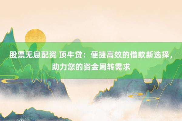 股票无息配资 顶牛贷：便捷高效的借款新选择，助力您的资金周转需求