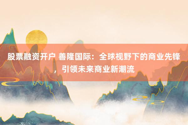 股票融资开户 善隆国际：全球视野下的商业先锋，引领未来商业新潮流