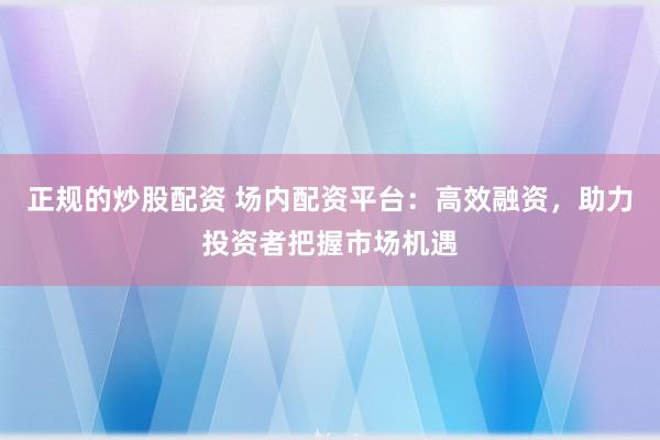 正规的炒股配资 场内配资平台：高效融资，助力投资者把握市场机遇