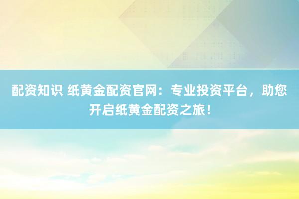 配资知识 纸黄金配资官网：专业投资平台，助您开启纸黄金配资之旅！