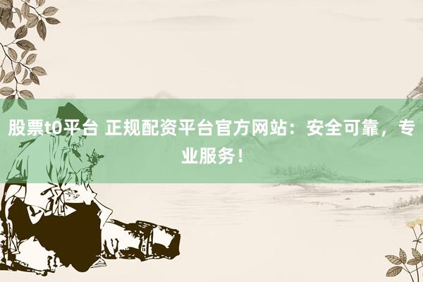 股票t0平台 正规配资平台官方网站：安全可靠，专业服务！