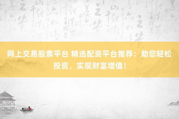 网上交易股票平台 精选配资平台推荐：助您轻松投资，实现财富增值！